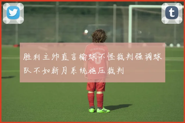 胜利主帅直言输球不怪裁判强调球队不如新月系统施压裁判