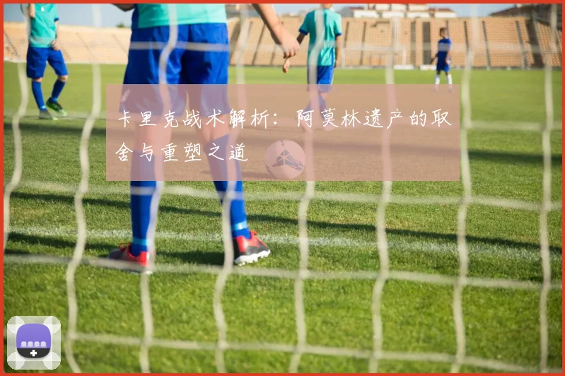 卡里克战术解析：阿莫林遗产的取舍与重塑之道
