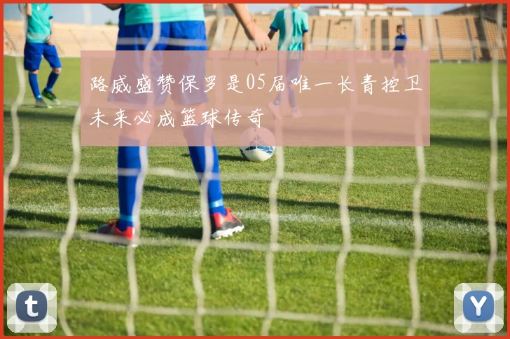 路威盛赞保罗是05届唯一长青控卫未来必成篮球传奇