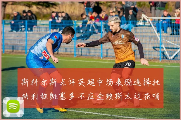 斯科尔斯点评英超中场表现选择托纳利称凯塞多不应全赖斯太过花哨
