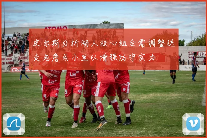 皮尔斯分析湖人核心组合需调整送走老詹或小里以增强防守实力