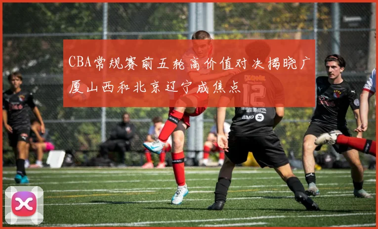 CBA常规赛前五轮高价值对决揭晓广厦山西和北京辽宁成焦点