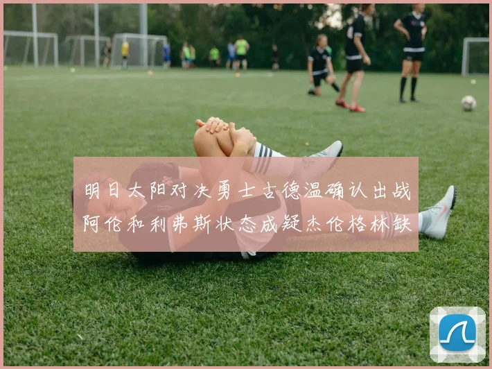 明日太阳对决勇士古德温确认出战阿伦和利弗斯状态成疑杰伦格林缺席比赛