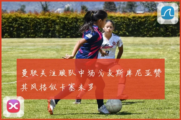 曼联关注狼队中场戈麦斯库尼亚赞其风格似卡塞米罗