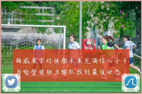 路威表示对快船未来充满信心小卡与哈登将助力球队找到最佳状态
