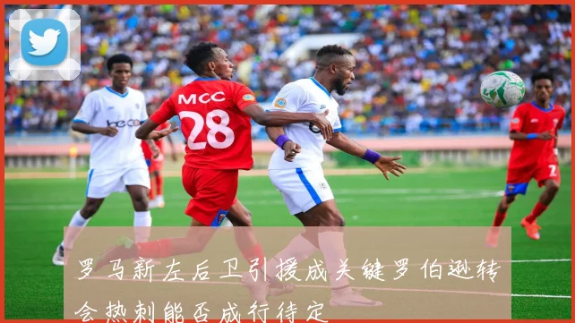罗马新左后卫引援成关键罗伯逊转会热刺能否成行待定