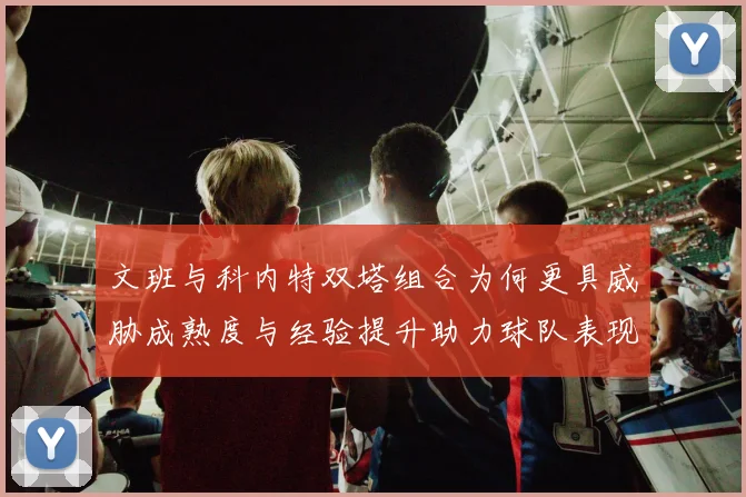 文班与科内特双塔组合为何更具威胁成熟度与经验提升助力球队表现