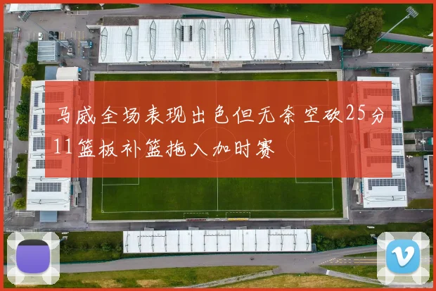 马威全场表现出色但无奈空砍25分11篮板补篮拖入加时赛
