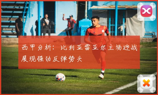 西甲分析：比利亚雷亚尔主场迎战展现强劲反弹势头