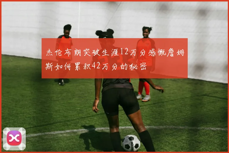杰伦布朗突破生涯12万分感慨詹姆斯如何累积42万分的秘密