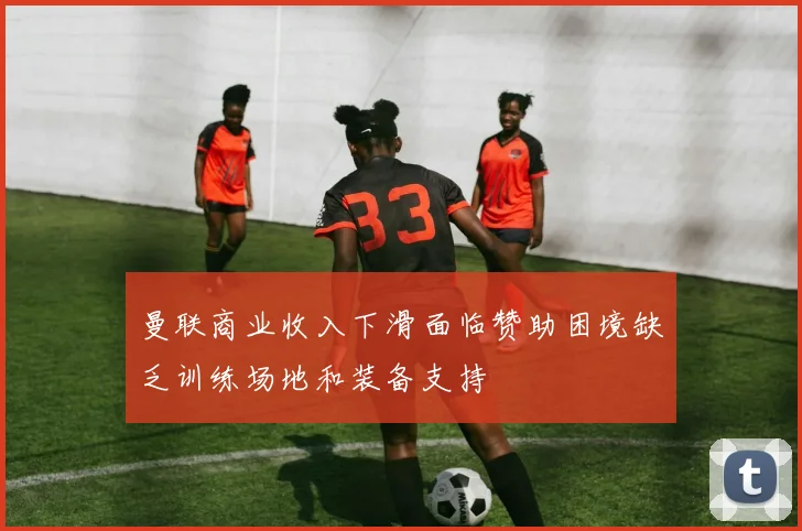 曼联商业收入下滑面临赞助困境缺乏训练场地和装备支持