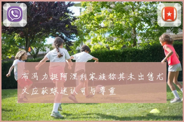 布冯力挺阿涅利家族称其未出售尤文应获球迷认可与尊重