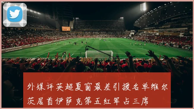 外媒评英超夏窗最差引援名单维尔茨居首伊萨克第五红军占三席