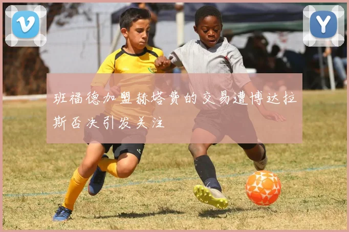 班福德加盟赫塔费的交易遭博达拉斯否决引发关注