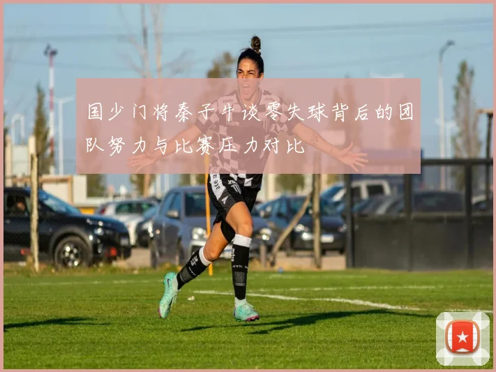 国少门将秦子牛谈零失球背后的团队努力与比赛压力对比