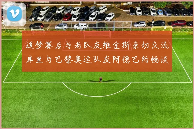 追梦赛后与老队友维金斯亲切交流库里与巴黎奥运队友阿德巴约畅谈未来