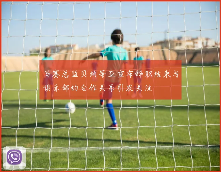 马赛总监贝纳蒂亚宣布辞职结束与俱乐部的合作关系引发关注